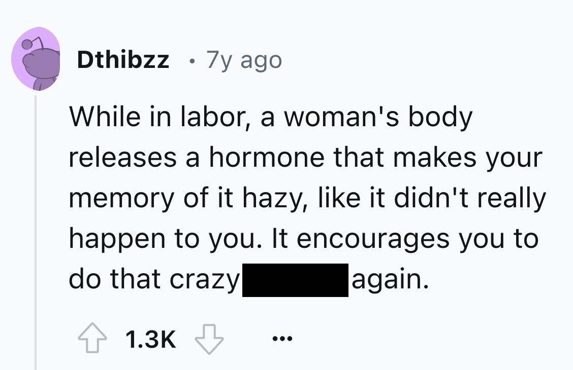 screenshot - Dthibzz 7y ago While in labor, a woman's body releases a hormone that makes your memory of it hazy, it didn't really happen to you. It encourages you to do that crazy again.